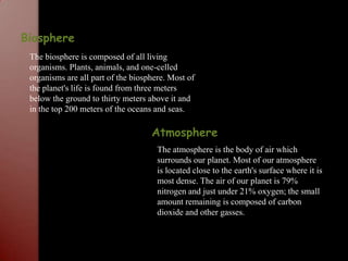 BiosphereThe biosphere is composed of all living organisms. Plants, animals, and one-celled organisms are all part of the biosphere. Most of the planet's life is found from three meters below the ground to thirty meters above it and in the top 200 meters of the oceans and seas. AtmosphereThe atmosphere is the body of air which surrounds our planet. Most of our atmosphere is located close to the earth's surface where it is most dense. The air of our planet is 79% nitrogen and just under 21% oxygen; the small amount remaining is composed of carbon dioxide and other gasses.
