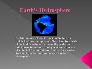 Earth's Hydrosphere Earth is the only planet in our Solar System on which liquid water is present. More than two-thirds of the Earth’s surface is covered by water. In addition to the oceans, the hydrosphere consists of water in lakes and streams, subsurface water, the ice of glaciers and water vapor in the atmosphere. 