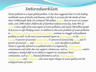 IntroductionWater pollution is a major global problem. It has been suggested that it is the leading worldwide cause of deaths and diseases,and that it accounts for the deaths of more than 14,000 people daily.An estimated 700 million Indians have no access to a proper toilet, and 1,000 Indian children die of diarrheal sickness every day.Some 90% of China's cities suffer from some degree of water pollution,and nearly 500 million people lack access to safe drinking water.In addition to the acute problems of water pollution in developing countries, industrialized countries continue to struggle with pollution problems as well. In the most recent national report on water quality in the United States, 45 percent of assessed streammiles, 47 percent of assessed lake acres, and 32 percent of assessed bay and estuarinesquare miles were classified as polluted.Water is typically referred to as polluted when it is impaired by anthropogenic contaminants and either does not support a human use, such as drinking water, and/or undergoes a marked shift in its ability to support its constituent biotic communities, such as fish. Natural phenomena such as volcanoes, algae blooms, storms, and earthquakes also cause major changes in water quality and the ecological status of water.