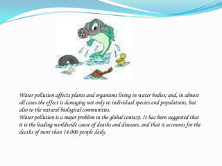 Water pollution affects plants and organisms living in water bodies; and, in almost all cases the effect is damaging not only to individual species and populations, but also to the natural biological communities. Water pollution is a major problem in the global context. It has been suggested that it is the leading worldwide cause of deaths and diseases, and that it accounts for the deaths of more than 14,000 people daily.
