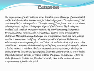 CausesThe major sources of water pollution are as described below. Discharge of contaminated and/or heated water that has been used for industrial purposes. The surface runoff that contains spilled petroleum products. The surface runoff from farms, construction sites or other impervious surfaces. The improper disposal of solid wastes like littering on a localized scale. Addition of excessive nutrients by runoff containing detergents or fertilizers called as eutrophication. The geology of aquifers where groundwater is abstracted. Maltreated sewage discharged in a wrong manner. Slash and burn farming practice is a component in shifting cultivation agricultural systems. Radioactive substances from nuclear power plants and industrial, medical and scientific use are also contributive. Uranium and thorium mining and refining are some of the examples. Heat is a leading cause as it results in the death of several aquatic organisms. A discharge of cooling water by factories and power plants lowers the temperature of the water bodies. Oil pollution is very harmful for coastal wildlife. Oil spreads on huge areas to form oil slicks. If there are trials to sink the oil or chemically treat it, the marine and beach ecosystems may be further disrupted.