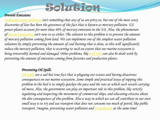 Solution Prevent EmissionsIndustrial water pollution isn't something that any of us are privy to, but one of the most scary discoveries of late has been the graveness of the fact that is known as mercury pollution. US power plants account for more than 40% of mercury emissions in the US. Also, the phenomenon of mercury poisoning isn't new to us either. The solution to this problem is to prevent the amount of mercury pollution coming from land. We can implement one of the simplest water pollution solutions by simply preventing the amount of coal burning that is done, as this will significantly reduce the mercury pollution, that is occurring to such an extent that our marine ecosystem is being irreversibly harmed and damaged. Other problems, like acid rain can also be dealt with by preventing the amount of emissions coming from factories and production plants.Preventing Oil SpillsOil spills are a sad but true fact that is plaguing our oceans and having disastrous consequences on our marine ecosystem. Some simple and practical ways of nipping this problem in the bud is to simply quicken the pace and the rate at which such vessels carrying oil move. Also, the government can play an important role in this problem, like strictly regulating and inspecting the movement of commercial ships, and educating citizens about the dire consequences of this problem. Also a way in which we can all contribute in our own small way is to try and use transport that does not consume too much of petrol, like public transport. Imagine, preventing water pollution and air pollution at the same time!