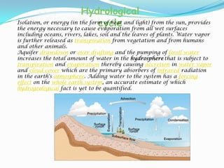 Hydrological cycleIsolation, or energy (in the form of heat and light) from the sun, provides the energy necessary to cause evaporation from all wet surfaces including oceans, rivers, lakes, soil and the leaves of plants. Water vapor is further released as transpiration from vegetation and from humans and other animals.Aquifer drawdown or over drafting and the pumping of fossil water increases the total amount of water in the hydrospherethat is subject to transpiration and evaporation thereby causing accretion in water vapor and cloud cover which are the primary absorbers of infrared radiation in the earth's atmosphere. Adding water to the system has a forcing effect on the whole earth system, an accurate estimate of which hydrogeological fact is yet to be quantified.