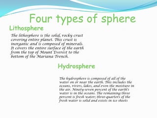 Four types of sphereLithosphereThe lithosphere is the solid, rocky crust covering entire planet. This crust is inorganic and is composed of minerals. It covers the entire surface of the earth from the top of Mount Everest to the bottom of the Mariana Trench.HydrosphereThe hydrosphere is composed of all of the water on or near the earth. This includes the oceans, rivers, lakes, and even the moisture in the air. Ninety-seven percent of the earth's water is in the oceans. The remaining three percent is fresh water; three-quarters of the fresh water is solid and exists in ice sheets 