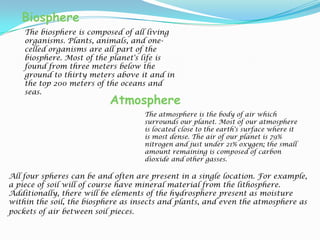 BiosphereThe biosphere is composed of all living organisms. Plants, animals, and one-celled organisms are all part of the biosphere. Most of the planet's life is found from three meters below the ground to thirty meters above it and in the top 200 meters of the oceans and seas. AtmosphereThe atmosphere is the body of air which surrounds our planet. Most of our atmosphere is located close to the earth's surface where it is most dense. The air of our planet is 79% nitrogen and just under 21% oxygen; the small amount remaining is composed of carbon dioxide and other gasses.All four spheres can be and often are present in a single location. For example, a piece of soil will of course have mineral material from the lithosphere. Additionally, there will be elements of the hydrosphere present as moisture within the soil, the biosphere as insects and plants, and even the atmosphere as pockets of air between soil pieces.