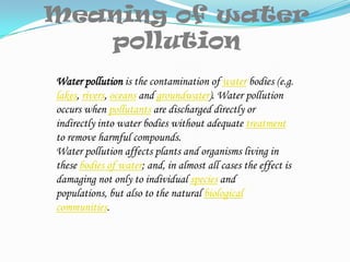 Meaning of water pollutionWater pollution is the contamination of water bodies (e.g. lakes, rivers, oceans and groundwater). Water pollution occurs when pollutants are discharged directly or indirectly into water bodies without adequate treatment to remove harmful compounds.Water pollution affects plants and organisms living in these bodies of water; and, in almost all cases the effect is damaging not only to individual species and populations, but also to the natural biological communities.
