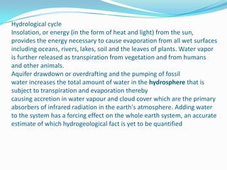 Hydrological cycleInsolation, or energy (in the form of heat and light) from the sun, provides the energy necessary to cause evaporation from all wet surfaces including oceans, rivers, lakes, soil and the leaves of plants. Water vapor is further released as transpiration from vegetation and from humans and other animals.Aquifer drawdown or overdrafting and the pumping of fossil water increases the total amount of water in the hydrosphere that is subject to transpiration and evaporation thereby causing accretion in water vapour and cloud cover which are the primary absorbers of infrared radiation in the earth's atmosphere. Adding water to the system has a forcing effect on the whole earth system, an accurate estimate of which hydrogeological fact is yet to be quantified