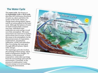 The Water CycleThe water cycle, also known as the hydrologic cycle or H2O cycle, describes the continuous movement of water on, above and below the surface of the Earth. Water can change states among liquid, vapourand ice at various places in the water cycle. Although the balance of water on Earth remains fairly constant over time, individual water molecules can come and go, in and out of the atmosphere. The water moves from one reservoir to another, such as from river to ocean, or from the ocean to the atmosphere, by the physical processes of evaporation, condensation, precipitation, infiltration, runoff, and subsurface flow. In so doing, the water goes through different phases: liquid, solid, and gas.The hydrologic cycle also involves the exchange of heat energy, which leads to temperature changes. For instance, in the process of evaporation, water takes up energy from the surroundings and cools the environment. Conversely, in the process of condensation, water releases energy to its surroundings, warming the environment.
