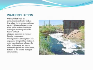 WATER POLLUTIONWater pollution is the contamination of water bodies (e.g. lakes, rivers, oceans andgroundwater). Water pollution occurs when pollutants are discharged directly or indirectly into water bodies without adequate treatment to remove harmful compounds.Water pollution affects plants and organisms living in these bodies of water; and, in almost all cases the effect is damaging not only to individual species and populations, but also to the natural biological communities.
