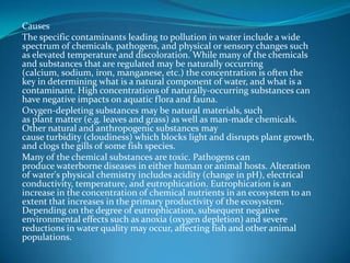 CausesThe specific contaminants leading to pollution in water include a wide spectrum of chemicals, pathogens, and physical or sensory changes such as elevated temperature and discoloration. While many of the chemicals and substances that are regulated may be naturally occurring (calcium, sodium, iron, manganese, etc.) the concentration is often the key in determining what is a natural component of water, and what is a contaminant. High concentrations of naturally-occurring substances can have negative impacts on aquatic flora and fauna.Oxygen-depleting substances may be natural materials, such as plant matter (e.g. leaves and grass) as well as man-made chemicals. Other natural and anthropogenic substances may cause turbidity (cloudiness) which blocks light and disrupts plant growth, and clogs the gills of some fish species.Many of the chemical substances are toxic. Pathogens can produce waterborne diseases in either human or animal hosts. Alteration of water's physical chemistry includes acidity (change in pH), electrical conductivity, temperature, and eutrophication. Eutrophication is an increase in the concentration of chemical nutrients in an ecosystem to an extent that increases in the primary productivity of the ecosystem. Depending on the degree of eutrophication, subsequent negative environmental effects such as anoxia (oxygen depletion) and severe reductions in water quality may occur, affecting fish and other animal populations.