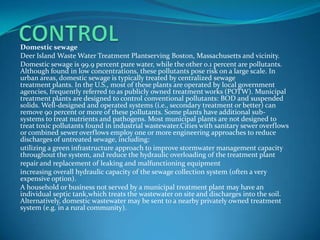 CONTROLDomestic sewageDeer Island Waste Water Treatment Plantserving Boston, Massachusetts and vicinity.Domestic sewage is 99.9 percent pure water, while the other 0.1 percent are pollutants. Although found in low concentrations, these pollutants pose risk on a large scale. In urban areas, domestic sewage is typically treated by centralized sewage treatment plants. In the U.S., most of these plants are operated by local government agencies, frequently referred to as publicly owned treatment works (POTW). Municipal treatment plants are designed to control conventional pollutants: BOD and suspended solids. Well-designed and operated systems (i.e., secondary treatment or better) can remove 90 percent or more of these pollutants. Some plants have additional sub-systems to treat nutrients and pathogens. Most municipal plants are not designed to treat toxic pollutants found in industrial wastewater.Cities with sanitary sewer overflows or combined sewer overflows employ one or more engineering approaches to reduce discharges of untreated sewage, including:utilizing a green infrastructure approach to improve stormwater management capacity throughout the system, and reduce the hydraulic overloading of the treatment plantrepair and replacement of leaking and malfunctioning equipmentincreasing overall hydraulic capacity of the sewage collection system (often a very expensive option).A household or business not served by a municipal treatment plant may have an individual septic tank,which treats the wastewater on site and discharges into the soil. Alternatively, domestic wastewater may be sent to a nearby privately owned treatment system (e.g. in a rural community).
