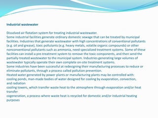 Industrial wastewaterDissolved air flotation system for treating industrial wastewater.Some industrial facilities generate ordinary domestic sewage that can be treated by municipal facilities. Industries that generate wastewater with high concentrations of conventional pollutants (e.g. oil and grease), toxic pollutants (e.g. heavy metals, volatile organic compounds) or other nonconventional pollutants such as ammonia, need specialized treatment systems. Some of these facilities can install a pre-treatment system to remove the toxic components, and then send the partially-treated wastewater to the municipal system. Industries generating large volumes of wastewater typically operate their own complete on-site treatment systems.Some industries have been successful at redesigning their manufacturing processes to reduce or eliminate pollutants, through a process called pollution prevention.Heated water generated by power plants or manufacturing plants may be controlled with:cooling ponds, man-made bodies of water designed for cooling by evaporation, convection, and radiationcooling towers, which transfer waste heat to the atmosphere through evaporation and/or heat transfercogeneration, a process where waste heat is recycled for domestic and/or industrial heating purposes