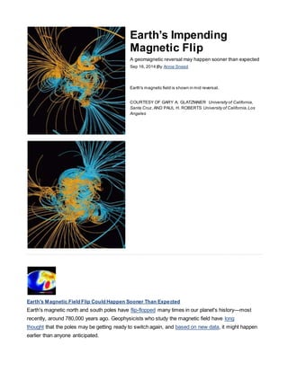 Earth’s Impending
Magnetic Flip
A geomagnetic reversal may happen sooner than expected
Sep 16, 2014 |By Annie Sneed
Earth's magnetic field is shown in mid reversal.
COURTESY OF GARY A. GLATZMAIER University of California,
Santa Cruz,AND PAUL H. ROBERTS University of California,Los
Angeles
Earth's Magnetic Field Flip Could Happen Sooner Than Expected
Earth's magnetic north and south poles have flip-flopped many times in our planet's history—most
recently, around 780,000 years ago. Geophysicists who study the magnetic field have long
thought that the poles may be getting ready to switch again, and based on new data, it might happen
earlier than anyone anticipated.
 