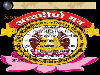 Seismic Waves
All earthquakes produce at least two types
of seismic waves at the same time: P and S
waves. These waves are detected and
recorded by an instrument called a
seismograph. As seismic waves move
through the Earth changes occur in their
movement caused by differences in the
structure of the Earth’s interior.
 