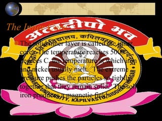 The Inner Core
The solid inner layer is called the inner
core. The temperature reaches 5000
degrees C, the temperature at which iron
and nickel usually melt. The extreme
pressure pushes the particles so tightly
together that they remain solid. The solid
iron produces a magnetic field.
 