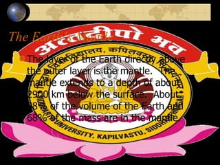 The Earth’s Mantle
The layer of the Earth directly above
the outer layer is the mantle. The
mantle extends to a depth of about
2900 km below the surface. About
88% of the volume of the Earth and
68% of the mass are in the mantle.
 