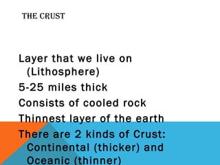 THE CRUST
Layer that we live on
(Lithosphere)
5-25 miles thick
Consists of cooled rock
Thinnest layer of the earth
There are 2 kinds of Crust:
Continental (thicker) and
Oceanic (thinner)