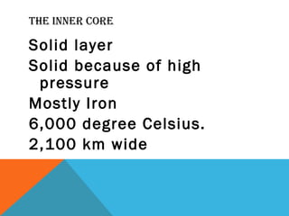 THE INNER CORE
Solid layer
Solid because of high
pressure
Mostly Iron
6,000 degree Celsius.
2,100 km wide
 