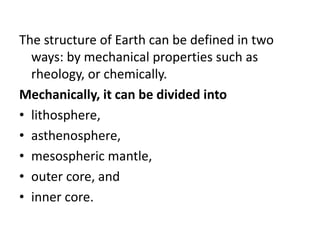The structure of Earth can be defined in two
ways: by mechanical properties such as
rheology, or chemically.
Mechanically, it can be divided into
• lithosphere,
• asthenosphere,
• mesospheric mantle,
• outer core, and
• inner core.
 
