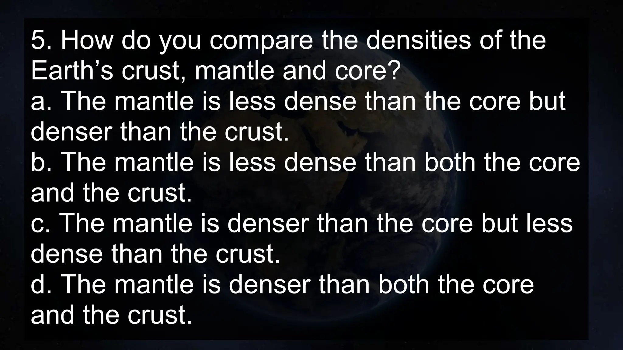 5. How do you compare the densities of the
Earth’s crust, mantle and core?
a. The mantle is less dense than the core but
denser than the crust.
b. The mantle is less dense than both the core
and the crust.
c. The mantle is denser than the core but less
dense than the crust.
d. The mantle is denser than both the core
and the crust.
 