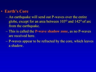 • Earth’s Core
– An earthquake will send out P-waves over the entire
globe, except for an area between 103O and 142O of arc
from the earthquake.
– This is called the P-wave shadow zone, as no P-waves
are received here.
– P-waves appear to be refracted by the core, which leaves
a shadow.
 