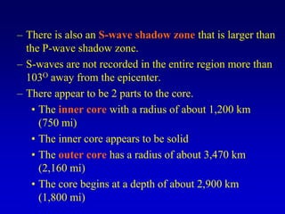 – There is also an S-wave shadow zone that is larger than
the P-wave shadow zone.
– S-waves are not recorded in the entire region more than
103O away from the epicenter.
– There appear to be 2 parts to the core.
• The inner core with a radius of about 1,200 km
(750 mi)
• The inner core appears to be solid
• The outer core has a radius of about 3,470 km
(2,160 mi)
• The core begins at a depth of about 2,900 km
(1,800 mi)
 