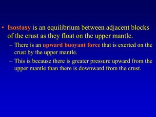 • Isostasy is an equilibrium between adjacent blocks
of the crust as they float on the upper mantle.
– There is an upward buoyant force that is exerted on the
crust by the upper mantle.
– This is because there is greater pressure upward from the
upper mantle than there is downward from the crust.
 
