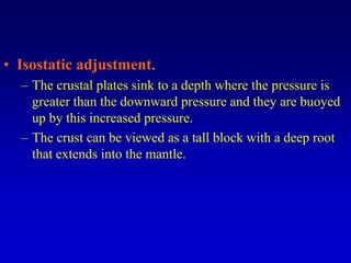 • Isostatic adjustment.
– The crustal plates sink to a depth where the pressure is
greater than the downward pressure and they are buoyed
up by this increased pressure.
– The crust can be viewed as a tall block with a deep root
that extends into the mantle.
 