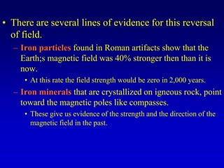 • There are several lines of evidence for this reversal
of field.
– Iron particles found in Roman artifacts show that the
Earth;s magnetic field was 40% stronger then than it is
now.
• At this rate the field strength would be zero in 2,000 years.
– Iron minerals that are crystallized on igneous rock, point
toward the magnetic poles like compasses.
• These give us evidence of the strength and the direction of the
magnetic field in the past.
 