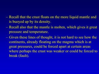 – Recall that the crust floats on the more liquid mantle and
is buoyed up by its density.
– Recall also that the mantle is molten, which gives it great
pressure and temperature.
– Given these lines of thought, it is not hard to see how the
continents, already floating on the magma which is at
great pressures, could be forced apart at certain areas
where perhaps the crust was weaker or could be forced to
break (fault).
 