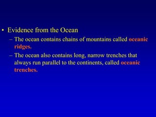 • Evidence from the Ocean
– The ocean contains chains of mountains called oceanic
ridges.
– The ocean also contains long, narrow trenches that
always run parallel to the continents, called oceanic
trenches.
 
