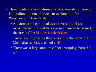 – Three kinds of observations started scientists to wonder
in the direction that allowed an explanation for
Wegener’s continental drift.
• All submarine earthquakes that were found and
measured were found to occur in a narrow band under
the crest of the Mid-Atlantic Ridge
• There is a long valley that runs along the crest of the
Mid-Atlantic Ridge, called a rift.
• There was a large amount of heat escaping from this
rift.
 