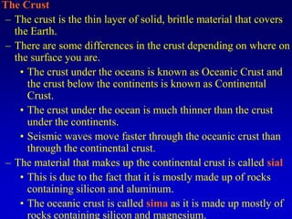 The Crust
– The crust is the thin layer of solid, brittle material that covers
the Earth.
– There are some differences in the crust depending on where on
the surface you are.
• The crust under the oceans is known as Oceanic Crust and
the crust below the continents is known as Continental
Crust.
• The crust under the ocean is much thinner than the crust
under the continents.
• Seismic waves move faster through the oceanic crust than
through the continental crust.
– The material that makes up the continental crust is called sial
• This is due to the fact that it is mostly made up of rocks
containing silicon and aluminum.
• The oceanic crust is called sima as it is made up mostly of
rocks containing silicon and magnesium.
 