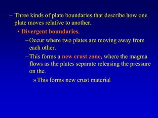 – Three kinds of plate boundaries that describe how one
plate moves relative to another.
• Divergent boundaries.
–Occur where two plates are moving away from
each other.
–This forms a new crust zone, where the magma
flows as the plates separate releasing the pressure
on the.
»This forms new crust material
 