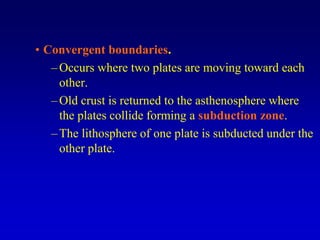 • Convergent boundaries.
–Occurs where two plates are moving toward each
other.
–Old crust is returned to the asthenosphere where
the plates collide forming a subduction zone.
–The lithosphere of one plate is subducted under the
other plate.
 