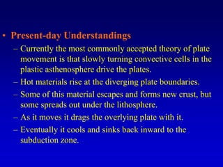 • Present-day Understandings
– Currently the most commonly accepted theory of plate
movement is that slowly turning convective cells in the
plastic asthenosphere drive the plates.
– Hot materials rise at the diverging plate boundaries.
– Some of this material escapes and forms new crust, but
some spreads out under the lithosphere.
– As it moves it drags the overlying plate with it.
– Eventually it cools and sinks back inward to the
subduction zone.
 