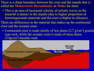There is a sharp boundary between the crust and the mantle that is
called the Mohorovicic discontinuity or Moho for short.
• This is an area of increased velocity of seismic waves as the
material is denser in the mantle (due to higher proportion of
ferromagnesium materials and the crust is higher in silicates).
There are differences in the material that makes up the continental
crust and the oceanic crust.
• Continental crust is made mostly of less dense (2.7 g/cm3) granite
type rock, while the oceanic crust is made of more dense
(3.0g/cm3) basaltic rock.
 