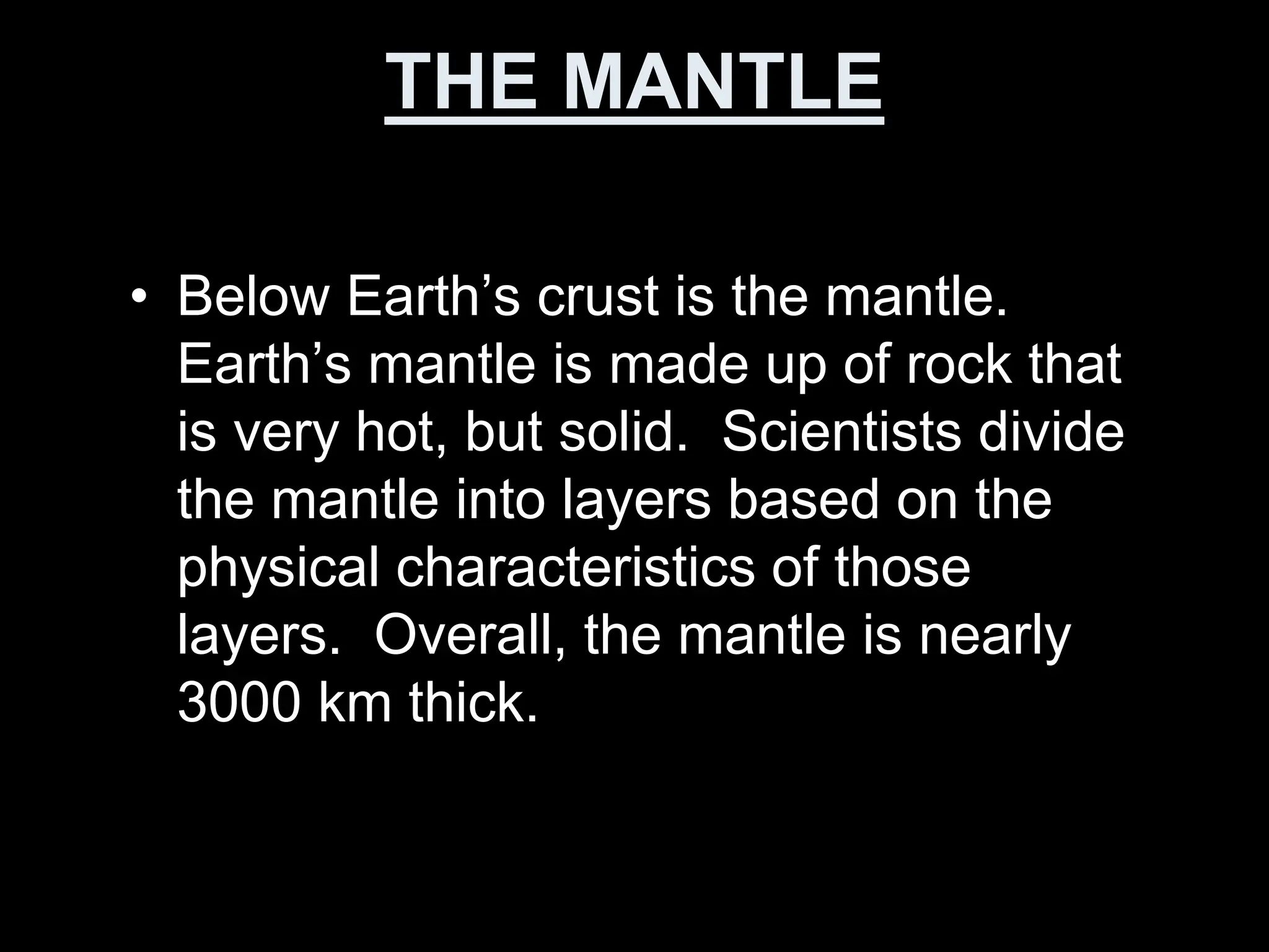 THE MANTLE
• Below Earth’s crust is the mantle.
Earth’s mantle is made up of rock that
is very hot, but solid. Scientists divide
the mantle into layers based on the
physical characteristics of those
layers. Overall, the mantle is nearly
3000 km thick.
 