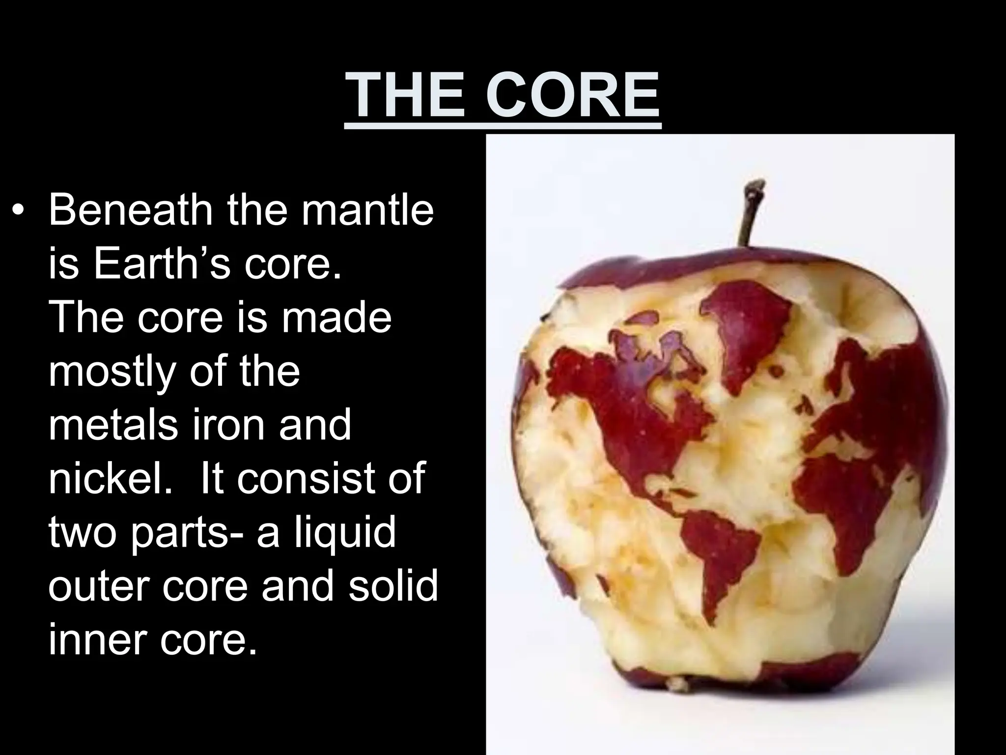 THE CORE
• Beneath the mantle
is Earth’s core.
The core is made
mostly of the
metals iron and
nickel. It consist of
two parts- a liquid
outer core and solid
inner core.
 