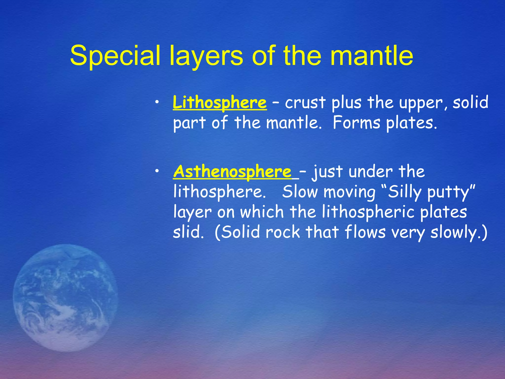 Special layers of the mantle
      • Lithosphere – crust plus the upper, solid
        part of the mantle. Forms plates.

      • Asthenosphere – just under the
        lithosphere. Slow moving “Silly putty”
        layer on which the lithospheric plates
        slid. (Solid rock that flows very slowly.)
 