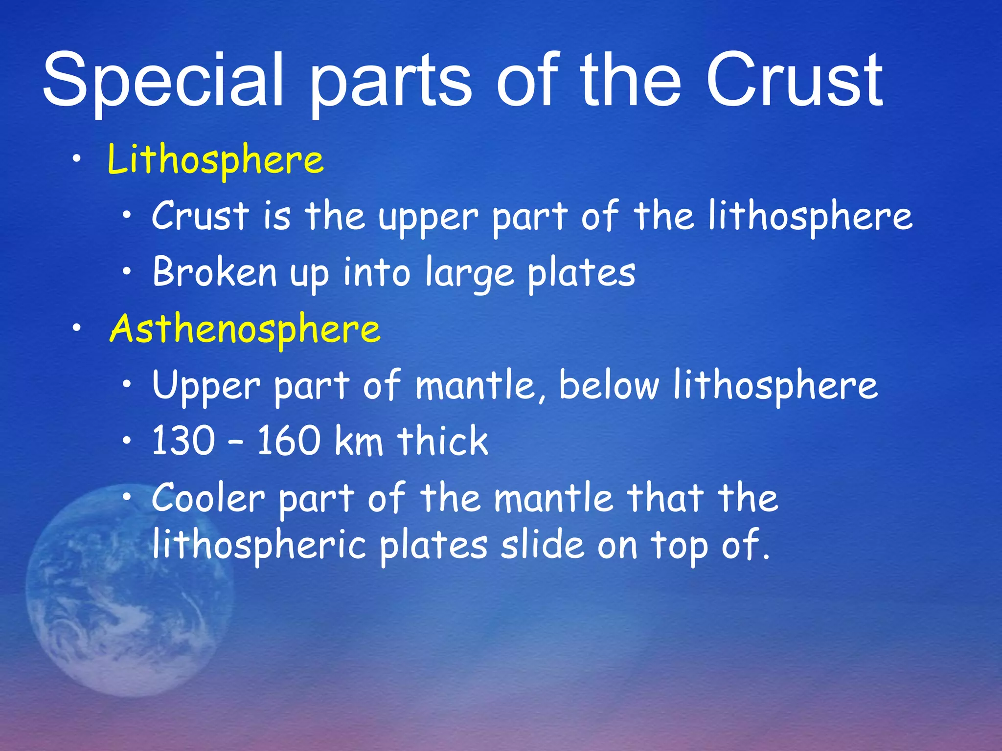 Special parts of the Crust
• Lithosphere
   • Crust is the upper part of the lithosphere
   • Broken up into large plates
• Asthenosphere
   • Upper part of mantle, below lithosphere
   • 130 – 160 km thick
   • Cooler part of the mantle that the
     lithospheric plates slide on top of.
 