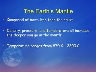 The Earth’s Mantle
• Composed of more iron than the crust.

• Density, pressure, and temperature all increase
  the deeper you go in the mantle

• Temperature ranges from 870 C – 2200 C
 