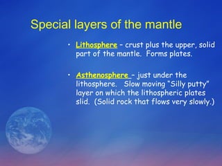 Special layers of the mantle
      • Lithosphere – crust plus the upper, solid
        part of the mantle. Forms plates.

      • Asthenosphere – just under the
        lithosphere. Slow moving “Silly putty”
        layer on which the lithospheric plates
        slid. (Solid rock that flows very slowly.)
 
