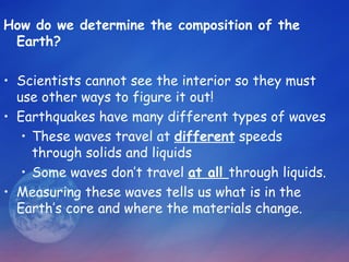 How do we determine the composition of the
 Earth?

• Scientists cannot see the interior so they must
  use other ways to figure it out!
• Earthquakes have many different types of waves
   • These waves travel at different speeds
     through solids and liquids
   • Some waves don’t travel at all through liquids.
• Measuring these waves tells us what is in the
  Earth’s core and where the materials change.
 