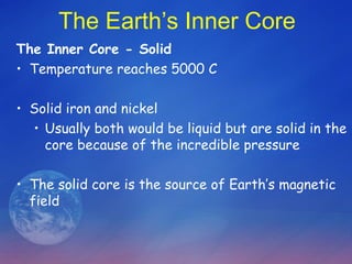 The Earth’s Inner Core
The Inner Core - Solid
• Temperature reaches 5000 C

• Solid iron and nickel
  • Usually both would be liquid but are solid in the
    core because of the incredible pressure

• The solid core is the source of Earth’s magnetic
  field
 