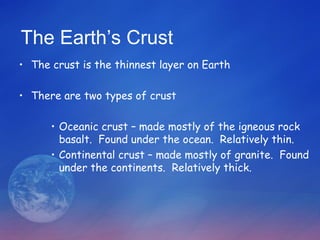 The Earth’s Crust
• The crust is the thinnest layer on Earth

• There are two types of crust

      • Oceanic crust – made mostly of the igneous rock
        basalt. Found under the ocean. Relatively thin.
      • Continental crust – made mostly of granite. Found
        under the continents. Relatively thick.
 
