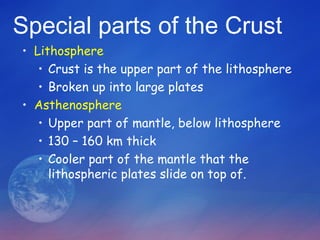 Special parts of the Crust
• Lithosphere
   • Crust is the upper part of the lithosphere
   • Broken up into large plates
• Asthenosphere
   • Upper part of mantle, below lithosphere
   • 130 – 160 km thick
   • Cooler part of the mantle that the
     lithospheric plates slide on top of.
 