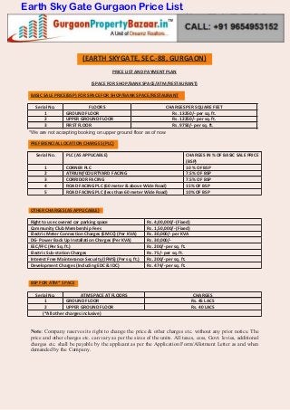 (EARTH SKYGATE, SEC.-88, GURGAON)
PRICE LIST AND PAYMENT PLAN
(SPACE FOR SHOP/BANK SPACE/ATM/RESTAURANT)
BASIC SALE PRICE(BSP) FOR SPACE FOR SHOP/BANK SPACE/RESTAURANT
Serial No. FLOORS CHARGES PER SQUARE FEET
1 GROUND FLOOR Rs. 13250/- per sq. ft.
2 UPPER GROUND FLOOR Rs. 12250/- per sq. ft.
3 FIRST FLOOR Rs. 9750/- per sq. ft.
PREFERENCIAL LOCATION CHARGES (PLC)
Serial No. PLC (AS APPLICABLE) CHARGES IN % OF BASIC SALE PRICE
(BSP)
1 CORNER PLC 10 % OF BSP
2 ATRIUM/COURTYARD FACING 7.5% OF BSP
3 CORRIDOR FACING 7.5% OF BSP
4 ROAD FACING PLC (60 meter & above Wide Road) 15% OF BSP
5 ROAD FACING PLC (less than 60 meter Wide Road) 10% OF BSP
OTHER CHARGES (AS APPLICABLE)
Right to use covered car parking space Rs. 4,00,000/- (Fixed)
Community Club Membership Fees Rs. 1,50,000/- (Fixed)
Electric Meter Connection Charges (EMCC) (Per KVA) Rs. 30,000/- per KVA
DG- Power Back Up Installation Charges (Per KVA) Rs. 30,000/-
EEC/FFC (Per Sq. ft.) Rs. 200/- per sq. ft.
Electric Sub-station Charges Rs. 75/- per sq. ft.
Interest Free Maintenance Security (IFMS) (Per sq. ft.) Rs. 200/- per sq. ft.
Development Charges (Including EDC & IDC) Rs. 474/- per sq. ft.
BSP FOR ATM* SPACE
Serial No. ATM SPACE AT FLOORS CHARGES
1 GROUND FLOOR Rs. 45 LACS
2 UPPER GROUND FLOOR Rs. 40 LACS
(*All other charges inclusive)
Note: Company reserves its right to change the price & other charges etc. without any prior notice. The
price and other charges etc. can vary as per the sizes of the units. All taxes, cess, Govt. levies, additional
charges etc. shall be payable by the applicant as per the Application Form/Allotment Letter as and when
demanded by the Company.
*We are not accepting booking on upper ground floor as of now
Earth Sky Gate Gurgaon Price List
 