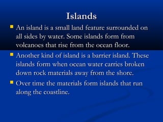 IslandsIslands
 An island is a small land feature surrounded onAn island is a small land feature surrounded on
all sides by water. Some islands form fromall sides by water. Some islands form from
volcanoes that rise from the ocean floor.volcanoes that rise from the ocean floor.
 Another kind of island is a barrier island. TheseAnother kind of island is a barrier island. These
islands form when ocean water carries brokenislands form when ocean water carries broken
down rock materials away from the shore.down rock materials away from the shore.
 Over time the materials form islands that runOver time the materials form islands that run
along the coastline.along the coastline.
 