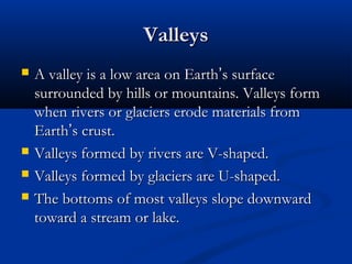 ValleysValleys
 A valley is a low area on EarthA valley is a low area on Earth’’s surfaces surface
surrounded by hills or mountains. Valleys formsurrounded by hills or mountains. Valleys form
when rivers or glaciers erode materials fromwhen rivers or glaciers erode materials from
EarthEarth’’s crust.s crust.
 Valleys formed by rivers are V-shaped.Valleys formed by rivers are V-shaped.
 Valleys formed by glaciers are U-shaped.Valleys formed by glaciers are U-shaped.
 The bottoms of most valleys slope downwardThe bottoms of most valleys slope downward
toward a stream or lake.toward a stream or lake.
 